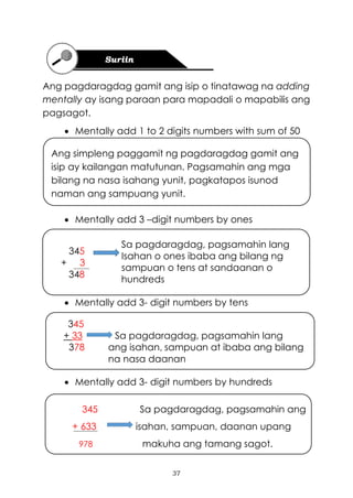 37
345
+ 3
348
Ang simpleng paggamit ng pagdaragdag gamit ang
isip ay kailangan matutunan. Pagsamahin ang mga
bilang na nasa isahang yunit, pagkatapos isunod
naman ang sampuang yunit.
345
+ 33 Sa pagdaragdag, pagsamahin lang
378 ang isahan, sampuan at ibaba ang bilang
na nasa daanan
Ang pagdaragdag gamit ang isip o tinatawag na adding
mentally ay isang paraan para mapadali o mapabilis ang
pagsagot.
• Mentally add 1 to 2 digits numbers with sum of 50
• Mentally add 3 –digit numbers by ones
Sa pagdaragdag, pagsamahin lang
Isahan o ones ibaba ang bilang ng
sampuan o tens at sandaanan o
hundreds
• Mentally add 3- digit numbers by tens
• Mentally add 3- digit numbers by hundreds
345 Sa pagdaragdag, pagsamahin ang
+ 633 isahan, sampuan, daanan upang
978 makuha ang tamang sagot.
 
