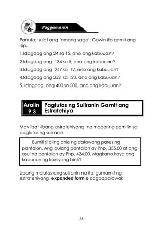38
Panuto: Isulat ang tamang sagot. Gawin ito gamit ang
isip.
1.Idagdag ang 24 sa 15, ano ang kabuuan?
2.Idagdag ang 134 sa 5, ano ang kabuuan?
3.Idagdag ang 247 sa 12, ano ang kabuuan?
4.Idagdag ang 352 sa 120, ano ang kabuuan?
5. Idagdag ang 400 sa 500, ano ang kabuuan?
May ibat -ibang estratehiyang na maaaring gamitin sa
paglutas ng suliranin.
Upang malutas ang suliranin na ito, gumamit ng
estratehiyang expanded form o pagpapalawak
Aralin
9.3
Paglutas ng Suliranin Gamit ang
Estratehiya
Bumili si aling anie ng dalawang pares ng
pantalon. Ang pulang pantalon ay Php. 355.00 at ang
asul na pantalon ay Php. 424.00. Magkano kaya ang
kabuuan ng kaniyang binili?
 