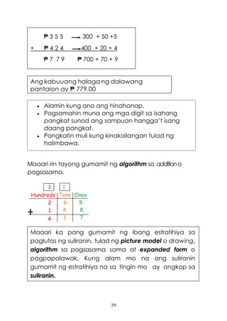 39
Maaari rin tayong gumamit ng algorithm sa additiono
pagsasama.
Ang kabuuang halaga ng dalawang
pantalon ay ₱ 779.00
₱ 3 5 5 300 + 50 +5
+ ₱ 4 2 4 400 + 20 + 4
₱ 7 7 9 ₱ 700 + 70 + 9
Maaari ka pang gumamit ng ibang estratihiya sa
paglutas ng suliranin, tulad ng picture model o drawing,
algorithm sa pagsasama sama at expanded form o
pagpapalawak. Kung alam mo na ang suliranin
gumamit ng estratihiya na sa tingin mo ay angkop sa
suliranin.
• Alamin kung ano ang hinahanap.
• Pagsamahin muna ang mga digit sa isahang
pangkat sunod ang sampuan hangga’t isang
daang pangkat.
• Pangkatin muli kung kinakailangan tulad ng
halimbawa.
 