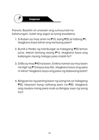 40
Panuto: Basahin at unawain ang sumusunod na
katanungan. Isulat ang sagot sa iyong kwaderno
1. Si Ruben ay may anim na ₱10, isang ₱20 at tatlong ₱1.
Magkano kaya lahat ang kaniyang pera?
2. Bumili si Pedro ng hamburger sa halagang ₱35 lemon
juice, Meron lamang siyang ₱16. Magkano kaya ang
kailangan niyang halaga para mabili ito?
3. Si Ella ay may₱40na baon. Si Mina namanay may baon
na higit ng ₱15 kaysa kay Ela. Magkano kaya ang pera
ni Mina? Magkano kaya ang pera ng dalawang bata?
4. Binigyan ka ng perang baon ng iyong ina sa halagang
₱50. Mayroon kang natirang pera na ₱20. Magkano
ang naubos mong pera mula sa ibinigay sayo ng iyong
ina?
 