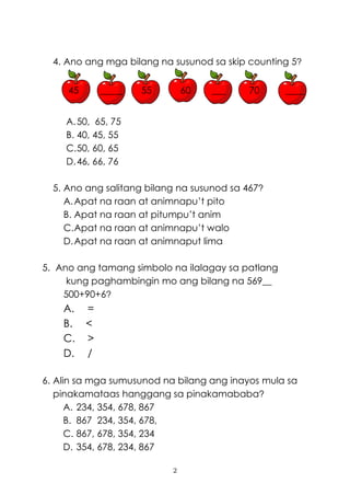 2
4. Ano ang mga bilang na susunod sa skip counting 5?
45 _____ 55 60 ___ 70 ____
A.50, 65, 75
B. 40, 45, 55
C.50, 60, 65
D.46, 66, 76
5. Ano ang salitang bilang na susunod sa 467?
A.Apat na raan at animnapu’t pito
B. Apat na raan at pitumpu’t anim
C.Apat na raan at animnapu’t walo
D.Apat na raan at animnaput lima
5. Ano ang tamang simbolo na ilalagay sa patlang
kung paghambingin mo ang bilang na 569__
500+90+6?
A. =
B. <
C. >
D. /
6. Alin sa mga sumusunod na bilang ang inayos mula sa
pinakamataas hanggang sa pinakamababa?
A. 234, 354, 678, 867
B. 867 234, 354, 678,
C. 867, 678, 354, 234
D. 354, 678, 234, 867
 