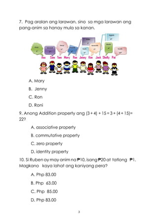 3
7. Pag aralan ang larawan, sino sa mga larawan ang
pang-anim sa hanay mula sa kanan.
A. Mary
B. Jenny
C. Ron
D. Roni
9. Anong Addition property ang (3 + 4) + 15 = 3 + (4 + 15)=
22?
A. associative property
B. commutative property
C. zero property
D. identity property
10. Si Ruben ay may anim na ₱10, isang ₱20 at tatlong ₱1.
Magkano kaya lahat ang kaniyang pera?
A. Php 83.00
B. Php 63.00
C. Php 85.00
D. Php 83.00
 