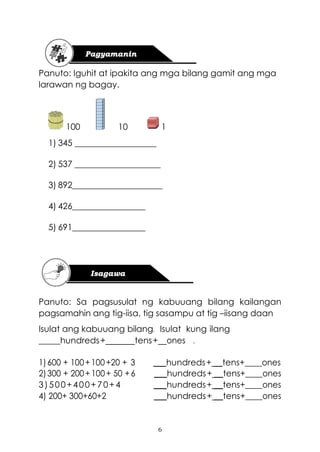 6
Panuto: Iguhit at ipakita ang mga bilang gamit ang mga
larawan ng bagay.
100 10 1
1) 345 ___________________
2) 537 ____________________
3) 892_____________________
4) 426_________________
5) 691_________________
Panuto: Sa pagsusulat ng kabuuang bilang kailangan
pagsamahin ang tig-iisa, tig sasampu at tig –iisang daan
Isulat ang kabuuang bilang. Isulat kung ilang
_____hundreds+ tens+ ones .
1)600 + 100+100+20 + 3 ___hundreds+ __tens+____ones
2)300 + 200+100+ 50 +6 ___hundreds+ __tens+____ones
3)500+400+70+4 ___hundreds+ __tens+____ones
4) 200+ 300+60+2 ___hundreds+ __tens+____ones
 