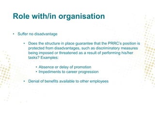 Role with/in organisation
• Suffer no disadvantage
• Does the structure in place guarantee that the PRRC’s position is
protected from disadvantages, such as discriminatory measures
being imposed or threatened as a result of performing his/her
tasks? Examples:
• Absence or delay of promotion
• Impediments to career progression
• Denial of benefits available to other employees
 