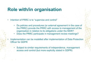 Role with/in organisation
• Intention of PRRC is to “supervise and control”
• Do policies and procedures (or external agreement in the case of
the PRRC) provide the PRRC with access to management of the
organisation in relation to its obligations under the MDR?
• Does the PRRC participate in management review meetings?
• Implementation can be modelled after implementation of Data Protection
Officer for GDPR
• Subject to similar requirements of independence, management
access and control (but more explicitly stated in GDPR)
 