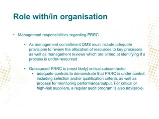 Role with/in organisation
• Management responsibilities regarding PRRC
• As management commitment QMS must include adequate
provisions to review the allocation of resources to key processes
as well as management reviews which are aimed at identifying if a
process is under-resourced
• Outsourced PRRC is (most likely) critical subcontractor
• adequate controls to demonstrate that PRRC is under control,
including selection and/or qualification criteria, as well as
process for monitoring performance/output. For critical or
high-risk suppliers, a regular audit program is also advisable.
 
