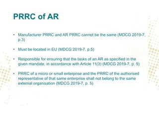 PRRC of AR
• Manufacturer PRRC and AR PRRC cannot be the same (MDCG 2019-7,
p.3)
• Must be located in EU (MDCG 2019-7, p.5)
• Responsible for ensuring that the tasks of an AR as specified in the
given mandate, in accordance with Article 11(3) (MDCG 2019-7, p. 5)
• PRRC of a micro or small enterprise and the PRRC of the authorised
representative of that same enterprise shall not belong to the same
external organisation (MDCG 2019-7, p. 5)
 