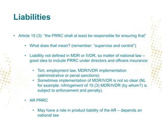 Liabilities
• Article 15 (3): “the PRRC shall at least be responsible for ensuring that”
• What does that mean? (remember: “supervise and control”)
• Liabillity not defined in MDR or IVDR, so matter of national law –
good idea to include PRRC under directors and officers insurance:
• Tort, employment law, MDR/IVDR implementation
(administrative or penal sanctions)
• Sometimes implementation of MDR/IVDR is not so clear (NL
for example: infringement of 15 (3) MDR/IVDR (by whom?) is
subject to enforcement and penalty).
• AR PRRC
• May have a role in product liability of the AR – depends on
national law
 