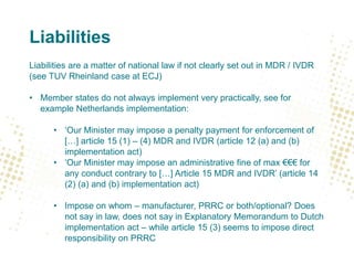 Liabilities
Liabilities are a matter of national law if not clearly set out in MDR / IVDR
(see TUV Rheinland case at ECJ)
• Member states do not always implement very practically, see for
example Netherlands implementation:
• ‘Our Minister may impose a penalty payment for enforcement of
[…] article 15 (1) – (4) MDR and IVDR (article 12 (a) and (b)
implementation act)
• ‘Our Minister may impose an administrative fine of max €€€ for
any conduct contrary to […] Article 15 MDR and IVDR’ (article 14
(2) (a) and (b) implementation act)
• Impose on whom – manufacturer, PRRC or both/optional? Does
not say in law, does not say in Explanatory Memorandum to Dutch
implementation act – while article 15 (3) seems to impose direct
responsibility on PRRC
 