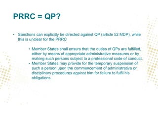 PRRC = QP?
• Sanctions can explicitly be directed against QP (article 52 MDP), while
this is unclear for the PRRC
• Member States shall ensure that the duties of QPs are fulfilled,
either by means of appropriate administrative measures or by
making such persons subject to a professional code of conduct.
• Member States may provide for the temporary suspension of
such a person upon the commencement of administrative or
disciplinary procedures against him for failure to fulfil his
obligations.
 