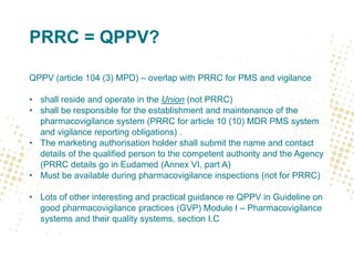 PRRC = QPPV?
QPPV (article 104 (3) MPD) – overlap with PRRC for PMS and vigilance
• shall reside and operate in the Union (not PRRC)
• shall be responsible for the establishment and maintenance of the
pharmacovigilance system (PRRC for article 10 (10) MDR PMS system
and vigilance reporting obligations) .
• The marketing authorisation holder shall submit the name and contact
details of the qualified person to the competent authority and the Agency
(PRRC details go in Eudamed (Annex VI, part A)
• Must be available during pharmacovigilance inspections (not for PRRC)
• Lots of other interesting and practical guidance re QPPV in Guideline on
good pharmacovigilance practices (GVP) Module I – Pharmacovigilance
systems and their quality systems, section I.C
 