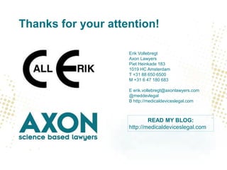 Thanks for your attention!
Erik Vollebregt
Axon Lawyers
Piet Heinkade 183
1019 HC Amsterdam
T +31 88 650 6500
M +31 6 47 180 683
E erik.vollebregt@axonlawyers.com
@meddevlegal
B http://medicaldeviceslegal.com
READ MY BLOG:
http://medicaldeviceslegal.com
 