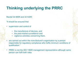 Thinking underlying the PRRC
Recital 34 MDR and 33 IVDR:
“It should be ensured that
• supervision and control of
• the manufacture of devices, and
• the post-market surveillance and
• vigilance activities concerning them,
• are carried out within the manufacturer's organisation by a person
responsible for regulatory compliance who fulfils minimum conditions of
qualification.”
• PRRC is not the ISO 13845 management representative although same
person can fulfil both roles
 