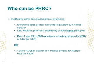 Who can be PRRC?
• Qualification either through education or experience
• University degree or study recognized equivalent by a member
state; or
• Law, medicine, pharmacy, engineering or other relevant discipline
• Plus >1 year RA or QMS experience in medical devices (for MDR)
or IVDs (for IVDR)
OR
• 4 years RA/QMS experience in medical devices (for MDR) or
IVDs (for IVDR)
 