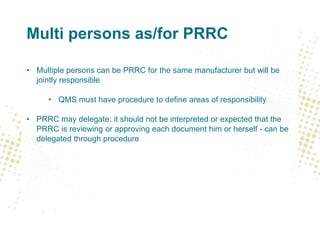Multi persons as/for PRRC
• Multiple persons can be PRRC for the same manufacturer but will be
jointly responsible
• QMS must have procedure to define areas of responsibility
• PRRC may delegate: it should not be interpreted or expected that the
PRRC is reviewing or approving each document him or herself - can be
delegated through procedure
 