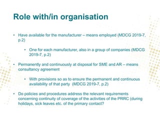 Role with/in organisation
• Have available for the manufacturer – means employed (MDCG 2019-7,
p.2)
• One for each manufacturer, also in a group of companies (MDCG
2019-7, p.2)
• Permanently and continuously at disposal for SME and AR – means
consultancy agreement
• With provisions so as to ensure the permanent and continuous
availability of that party (MDCG 2019-7, p.2)
• Do policies and procedures address the relevant requirements
concerning continuity of coverage of the activities of the PRRC (during
holidays, sick leaves etc. of the primary contact?
 