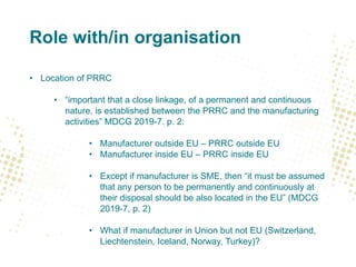 Role with/in organisation
• Location of PRRC
• “important that a close linkage, of a permanent and continuous
nature, is established between the PRRC and the manufacturing
activities” MDCG 2019-7. p. 2:
• Manufacturer outside EU – PRRC outside EU
• Manufacturer inside EU – PRRC inside EU
• Except if manufacturer is SME, then “it must be assumed
that any person to be permanently and continuously at
their disposal should be also located in the EU” (MDCG
2019-7, p. 2)
• What if manufacturer in Union but not EU (Switzerland,
Liechtenstein, Iceland, Norway, Turkey)?
 