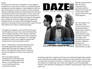 Layout:
The layout of my front cover is typical for a music magazine.
Usually there is a main picture in which is usually the featured
artist/group inside the magazine. I have followed this with the
faces of my group on the front. As well as this The masthead
should be really bold and be the thing that takes the consumers
most attention which it does here due to its font, colour and
spacing. The layout is pretty symmetrical and clearly laid out,
which makes it easy for the reader to be drawn to the separate
parts and features inside the magazine and also gives off a
professional look. You could say this challenges the target
audience of my product because they wouldn't expect it to look
that professional as they are students/teenagers.
Throughout my magazine, not only for the front cover I
have thought up my own, titles, names of bands/artists,
names of pages and events. This is shown on the front
cover by the names of different artists that are featured
throughout and cover the same genre. This challenges
conventions of other music magazines because they
already have this information given to them.
Teaser—selected piece of speech/information from
the double page spread to give the reader some
insight before they open the magazine, to entice
them in and make them want to read it. Always on
the front of magazines to sell the main story to the
reader.
Short and snappy magazine
masthead that is memorable which
will make the magazine better well
known—crucial selling point as this
is one of the things that the
customer will see first.
Barcode is typically at the
side, for ease of
transaction when
purchased as well as
being out of the way and
not intrusive to other
aspects on the front cover
of the magazine.
Containing a logo from a popular event that is eye catching and bright allows another
point of interest to the reader. People are likely to see this and want to read it if they
are particularly interested in this event. It empathises with the reader and especially
the audience I am addressing. I don't often see magazines use other people logos
however I have decided to challenge this as I believe it would bring the reader into the
cover more.
The main image on my
front cover I have
chosen to have each of
the individuals face a
different way, I think this
allows the cover to
attract attention easier
and adds an interest to
the image. It also
portrays that my artist
have lots of different
directions and
possibilities in front of
them that they can take.
 