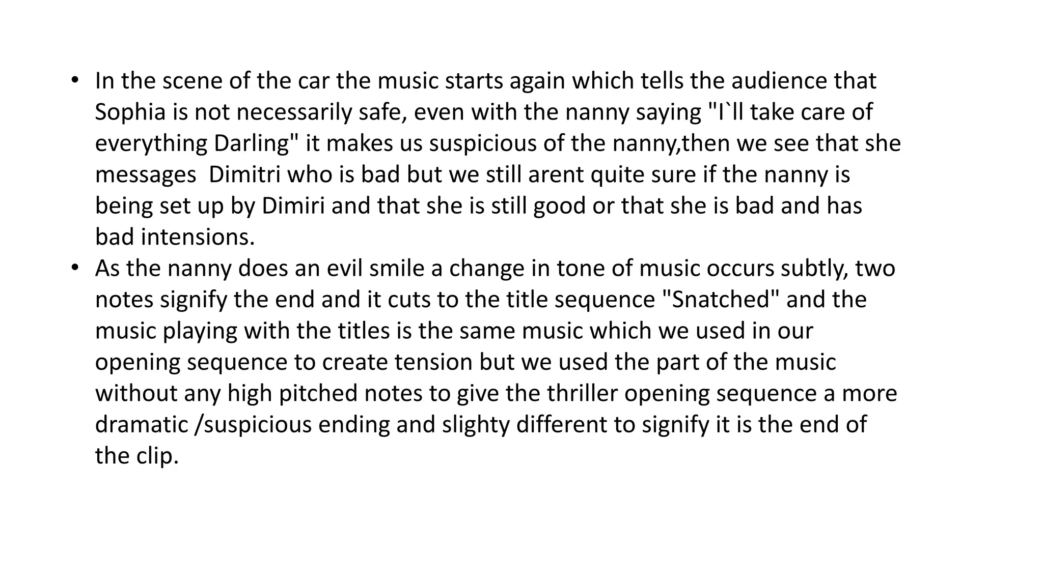 • In the scene of the car the music starts again which tells the audience that
Sophia is not necessarily safe, even with the nanny saying "I`ll take care of
everything Darling" it makes us suspicious of the nanny,then we see that she
messages Dimitri who is bad but we still arent quite sure if the nanny is
being set up by Dimiri and that she is still good or that she is bad and has
bad intensions.
• As the nanny does an evil smile a change in tone of music occurs subtly, two
notes signify the end and it cuts to the title sequence "Snatched" and the
music playing with the titles is the same music which we used in our
opening sequence to create tension but we used the part of the music
without any high pitched notes to give the thriller opening sequence a more
dramatic /suspicious ending and slighty different to signify it is the end of
the clip.
 