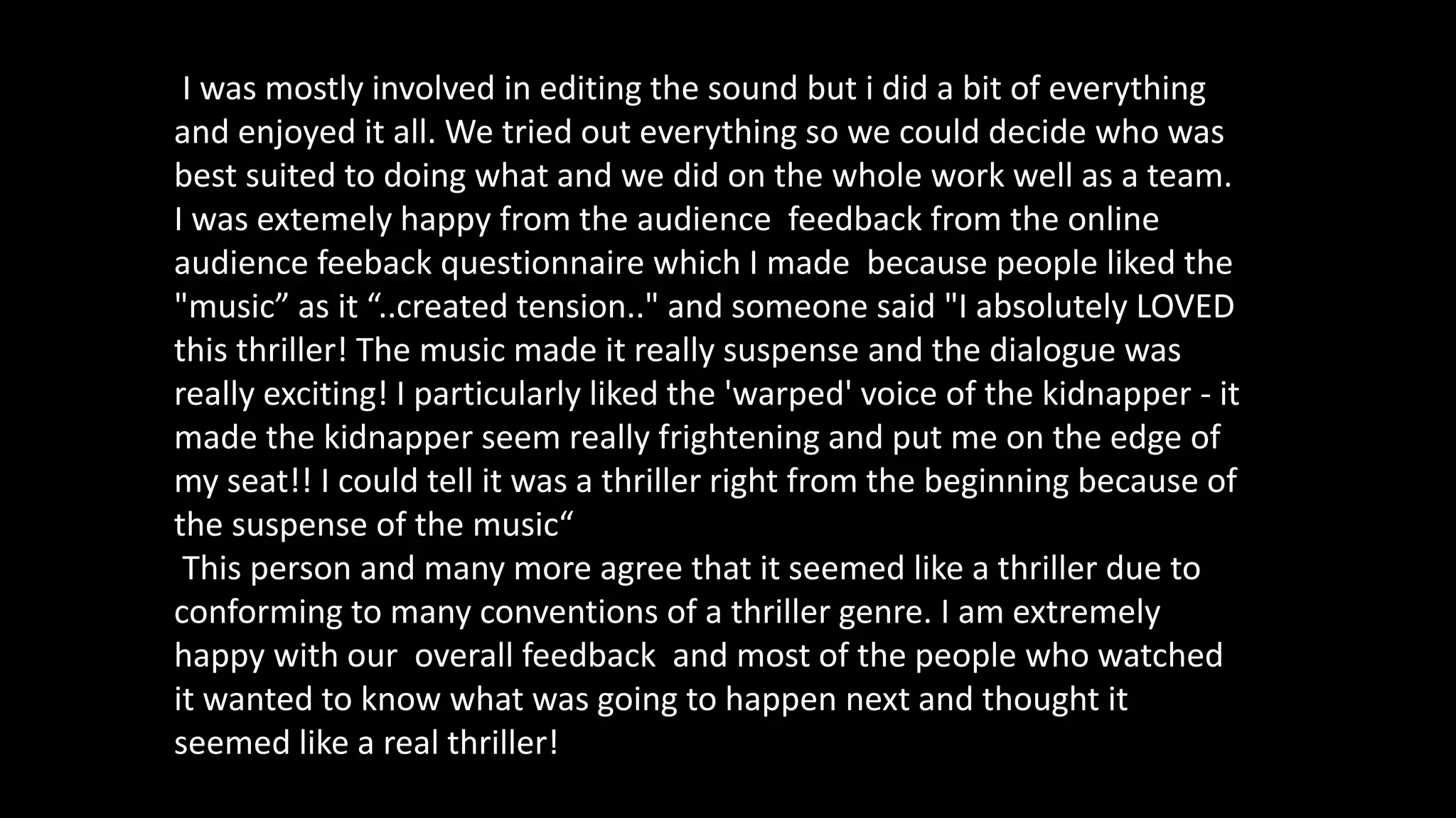 I was mostly involved in editing the sound but i did a bit of everything
and enjoyed it all. We tried out everything so we could decide who was
best suited to doing what and we did on the whole work well as a team.
I was extemely happy from the audience feedback from the online
audience feeback questionnaire which I made because people liked the
"music” as it “..created tension.." and someone said "I absolutely LOVED
this thriller! The music made it really suspense and the dialogue was
really exciting! I particularly liked the 'warped' voice of the kidnapper - it
made the kidnapper seem really frightening and put me on the edge of
my seat!! I could tell it was a thriller right from the beginning because of
the suspense of the music“
This person and many more agree that it seemed like a thriller due to
conforming to many conventions of a thriller genre. I am extremely
happy with our overall feedback and most of the people who watched
it wanted to know what was going to happen next and thought it
seemed like a real thriller!
 
