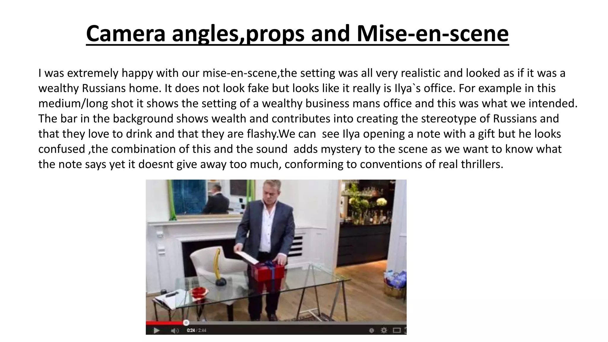 Camera angles,props and Mise-en-scene
I was extremely happy with our mise-en-scene,the setting was all very realistic and looked as if it was a
wealthy Russians home. It does not look fake but looks like it really is Ilya`s office. For example in this
medium/long shot it shows the setting of a wealthy business mans office and this was what we intended.
The bar in the background shows wealth and contributes into creating the stereotype of Russians and
that they love to drink and that they are flashy.We can see Ilya opening a note with a gift but he looks
confused ,the combination of this and the sound adds mystery to the scene as we want to know what
the note says yet it doesnt give away too much, conforming to conventions of real thrillers.
 