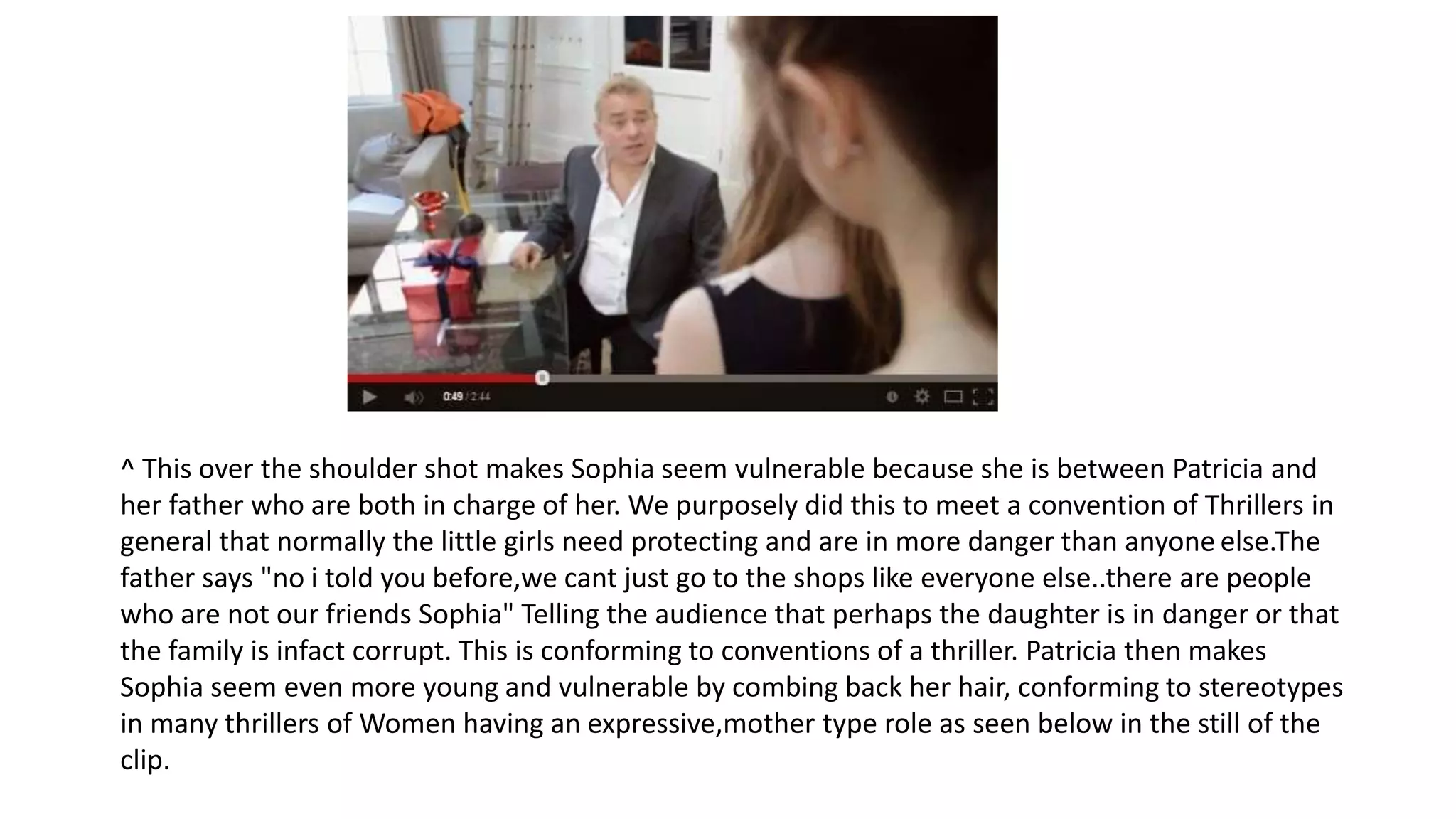 ^ This over the shoulder shot makes Sophia seem vulnerable because she is between Patricia and
her father who are both in charge of her. We purposely did this to meet a convention of Thrillers in
general that normally the little girls need protecting and are in more danger than anyone else.The
father says "no i told you before,we cant just go to the shops like everyone else..there are people
who are not our friends Sophia" Telling the audience that perhaps the daughter is in danger or that
the family is infact corrupt. This is conforming to conventions of a thriller. Patricia then makes
Sophia seem even more young and vulnerable by combing back her hair, conforming to stereotypes
in many thrillers of Women having an expressive,mother type role as seen below in the still of the
clip.
 
