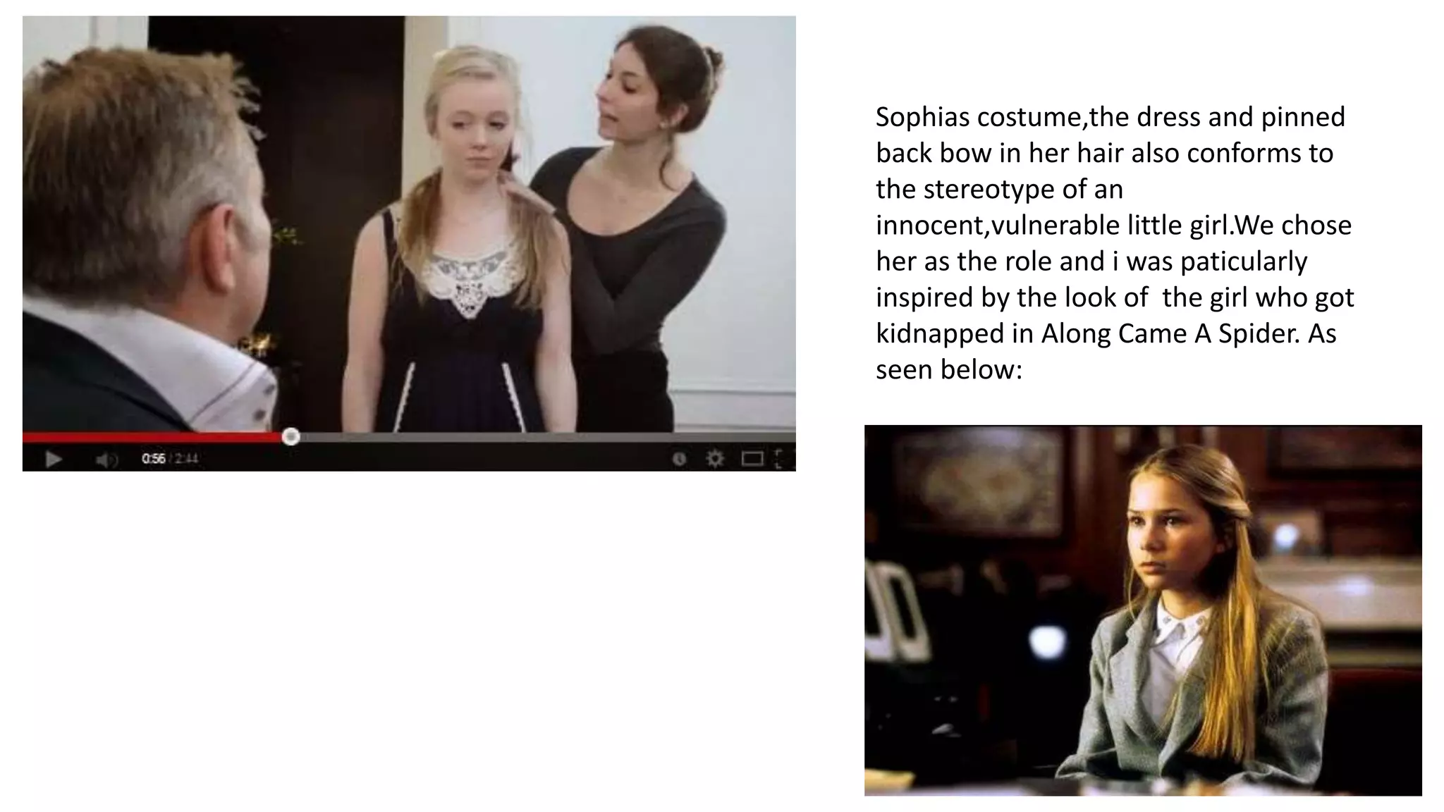 Sophias costume,the dress and pinned
back bow in her hair also conforms to
the stereotype of an
innocent,vulnerable little girl.We chose
her as the role and i was paticularly
inspired by the look of the girl who got
kidnapped in Along Came A Spider. As
seen below:
 