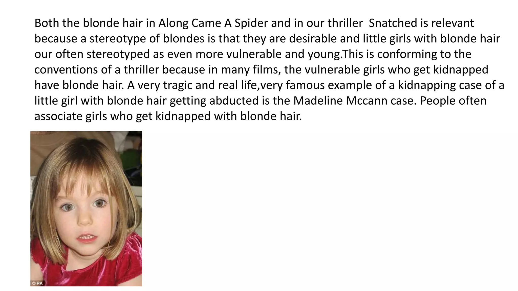 Both the blonde hair in Along Came A Spider and in our thriller Snatched is relevant
because a stereotype of blondes is that they are desirable and little girls with blonde hair
our often stereotyped as even more vulnerable and young.This is conforming to the
conventions of a thriller because in many films, the vulnerable girls who get kidnapped
have blonde hair. A very tragic and real life,very famous example of a kidnapping case of a
little girl with blonde hair getting abducted is the Madeline Mccann case. People often
associate girls who get kidnapped with blonde hair.
 