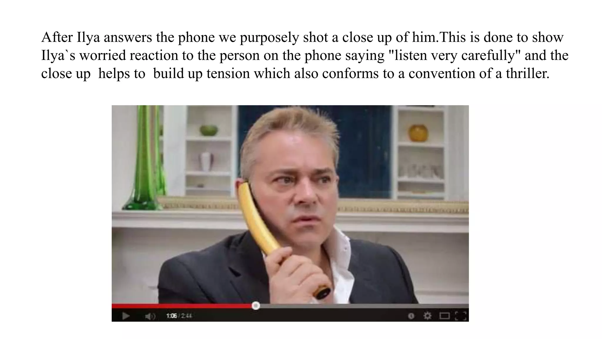 After Ilya answers the phone we purposely shot a close up of him.This is done to show
Ilya`s worried reaction to the person on the phone saying "listen very carefully" and the
close up helps to build up tension which also conforms to a convention of a thriller.
 