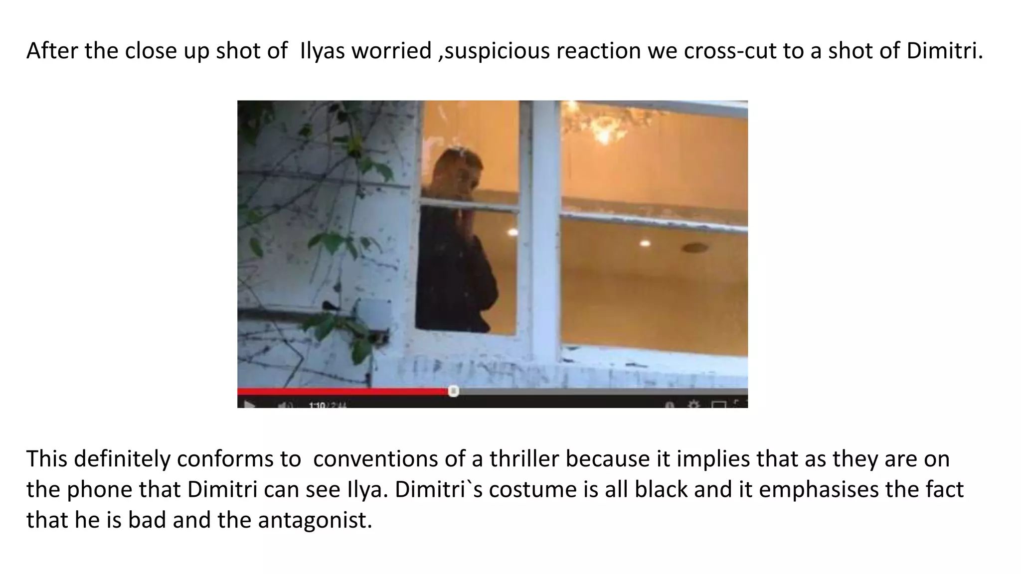 After the close up shot of Ilyas worried ,suspicious reaction we cross-cut to a shot of Dimitri.
This definitely conforms to conventions of a thriller because it implies that as they are on
the phone that Dimitri can see Ilya. Dimitri`s costume is all black and it emphasises the fact
that he is bad and the antagonist.
 