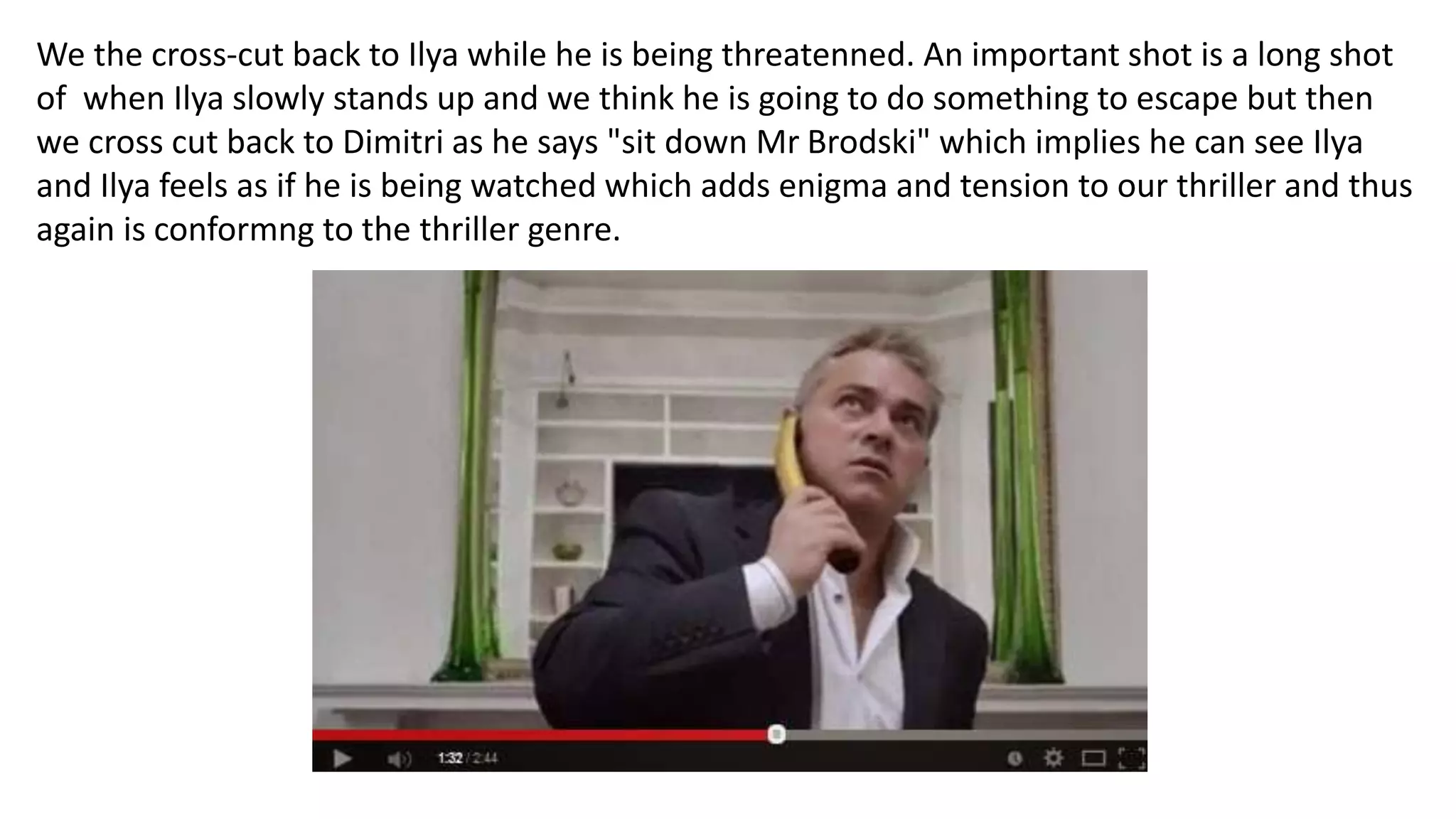 We the cross-cut back to Ilya while he is being threatenned. An important shot is a long shot
of when Ilya slowly stands up and we think he is going to do something to escape but then
we cross cut back to Dimitri as he says "sit down Mr Brodski" which implies he can see Ilya
and Ilya feels as if he is being watched which adds enigma and tension to our thriller and thus
again is conformng to the thriller genre.
 