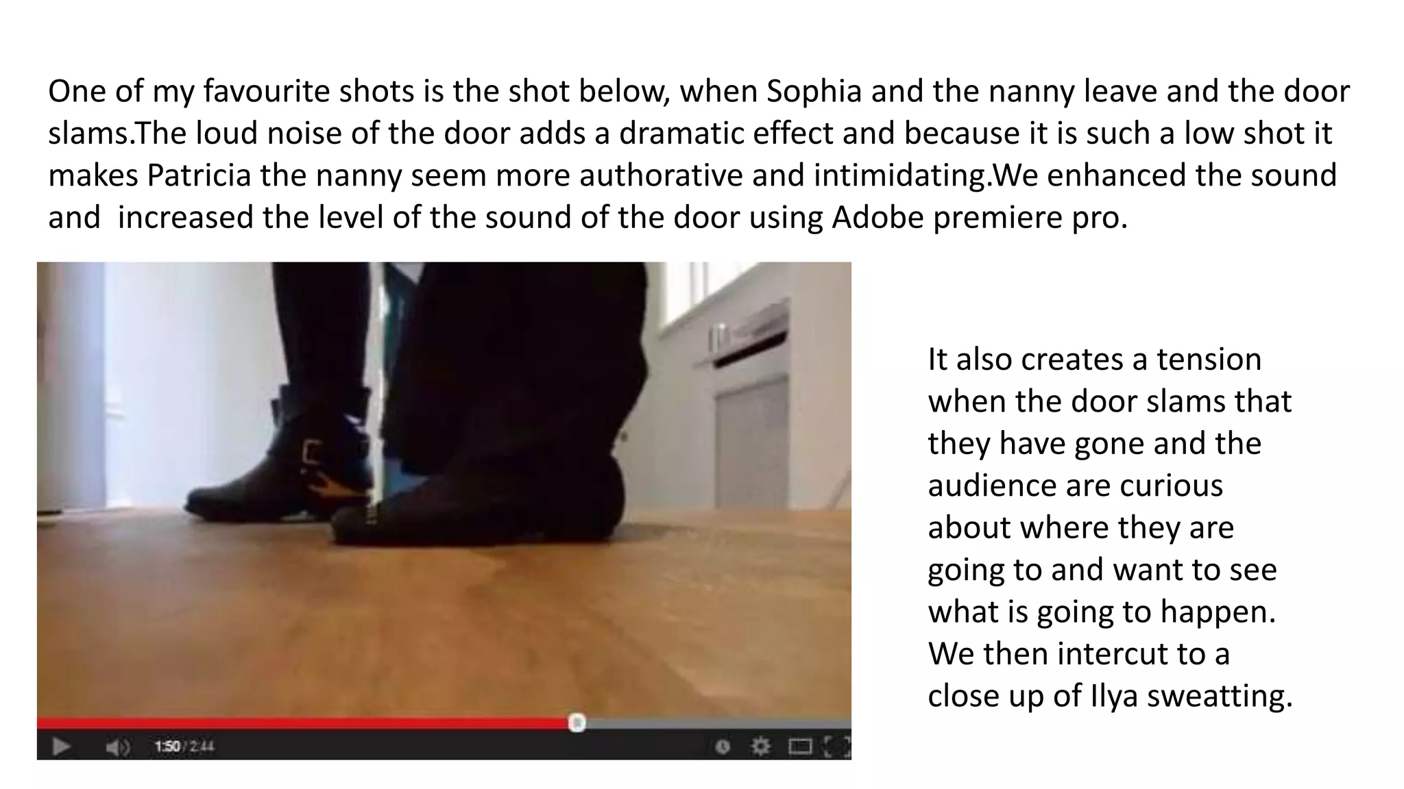 One of my favourite shots is the shot below, when Sophia and the nanny leave and the door
slams.The loud noise of the door adds a dramatic effect and because it is such a low shot it
makes Patricia the nanny seem more authorative and intimidating.We enhanced the sound
and increased the level of the sound of the door using Adobe premiere pro.
It also creates a tension
when the door slams that
they have gone and the
audience are curious
about where they are
going to and want to see
what is going to happen.
We then intercut to a
close up of Ilya sweatting.
 