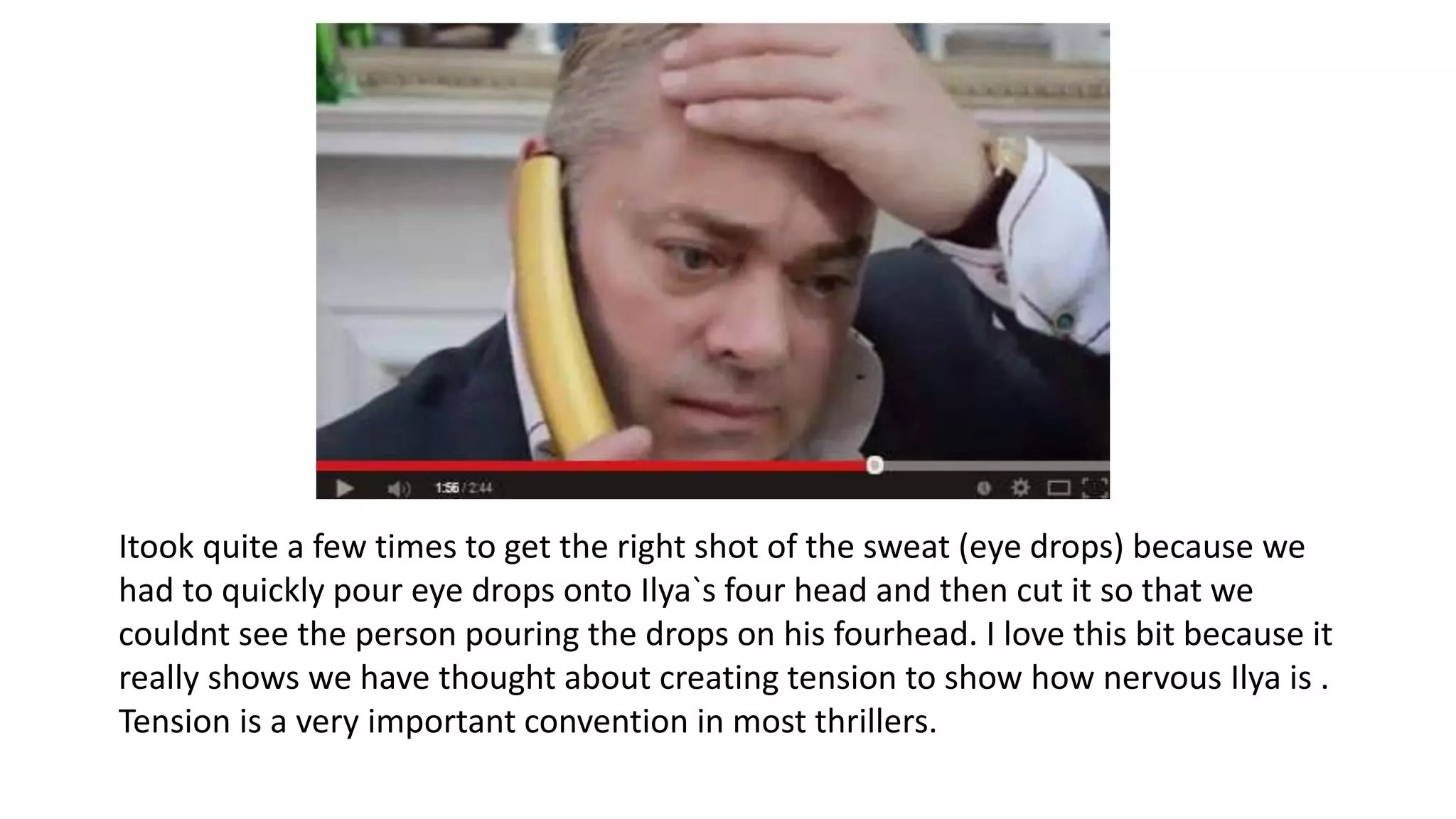 Itook quite a few times to get the right shot of the sweat (eye drops) because we
had to quickly pour eye drops onto Ilya`s four head and then cut it so that we
couldnt see the person pouring the drops on his fourhead. I love this bit because it
really shows we have thought about creating tension to show how nervous Ilya is .
Tension is a very important convention in most thrillers.
 