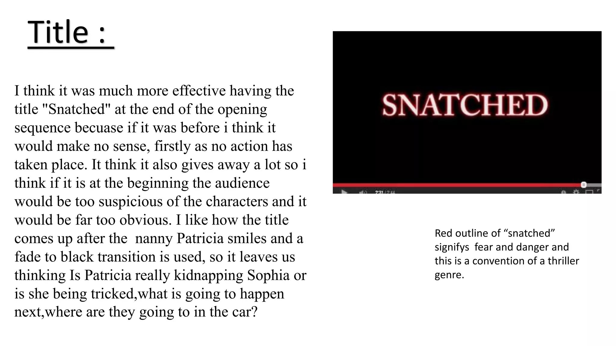 Title :
I think it was much more effective having the
title "Snatched" at the end of the opening
sequence becuase if it was before i think it
would make no sense, firstly as no action has
taken place. It think it also gives away a lot so i
think if it is at the beginning the audience
would be too suspicious of the characters and it
would be far too obvious. I like how the title
comes up after the nanny Patricia smiles and a
fade to black transition is used, so it leaves us
thinking Is Patricia really kidnapping Sophia or
is she being tricked,what is going to happen
next,where are they going to in the car?
Red outline of “snatched”
signifys fear and danger and
this is a convention of a thriller
genre.
 