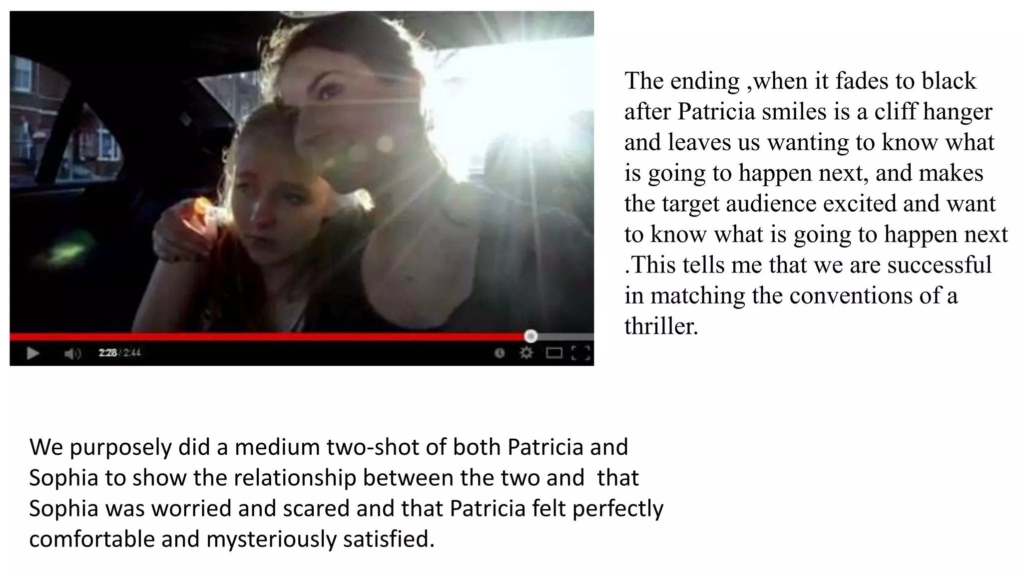 The ending ,when it fades to black
after Patricia smiles is a cliff hanger
and leaves us wanting to know what
is going to happen next, and makes
the target audience excited and want
to know what is going to happen next
.This tells me that we are successful
in matching the conventions of a
thriller.
We purposely did a medium two-shot of both Patricia and
Sophia to show the relationship between the two and that
Sophia was worried and scared and that Patricia felt perfectly
comfortable and mysteriously satisfied.
 