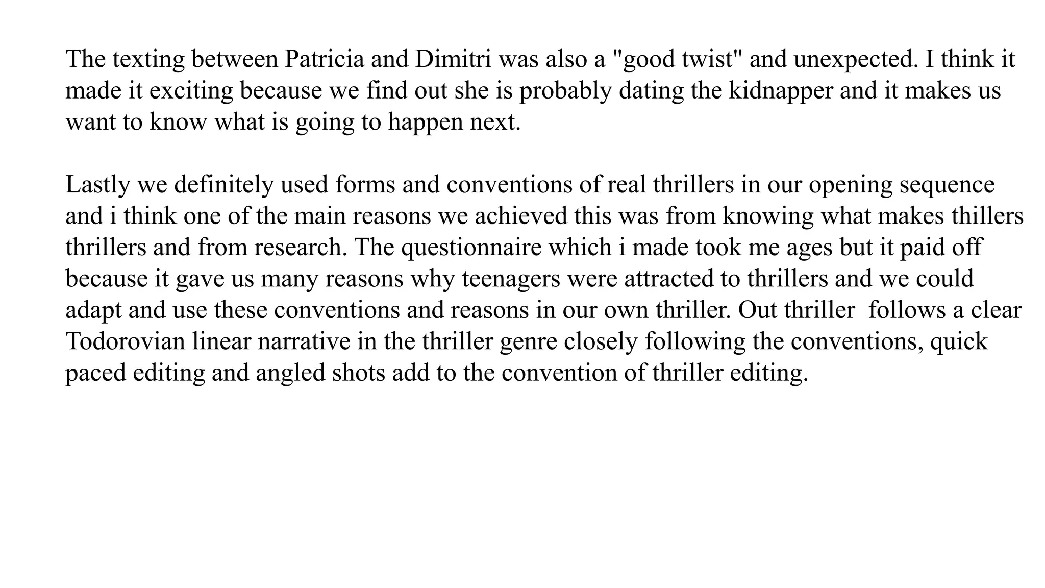 The texting between Patricia and Dimitri was also a "good twist" and unexpected. I think it
made it exciting because we find out she is probably dating the kidnapper and it makes us
want to know what is going to happen next.
Lastly we definitely used forms and conventions of real thrillers in our opening sequence
and i think one of the main reasons we achieved this was from knowing what makes thillers
thrillers and from research. The questionnaire which i made took me ages but it paid off
because it gave us many reasons why teenagers were attracted to thrillers and we could
adapt and use these conventions and reasons in our own thriller. Out thriller follows a clear
Todorovian linear narrative in the thriller genre closely following the conventions, quick
paced editing and angled shots add to the convention of thriller editing.
 