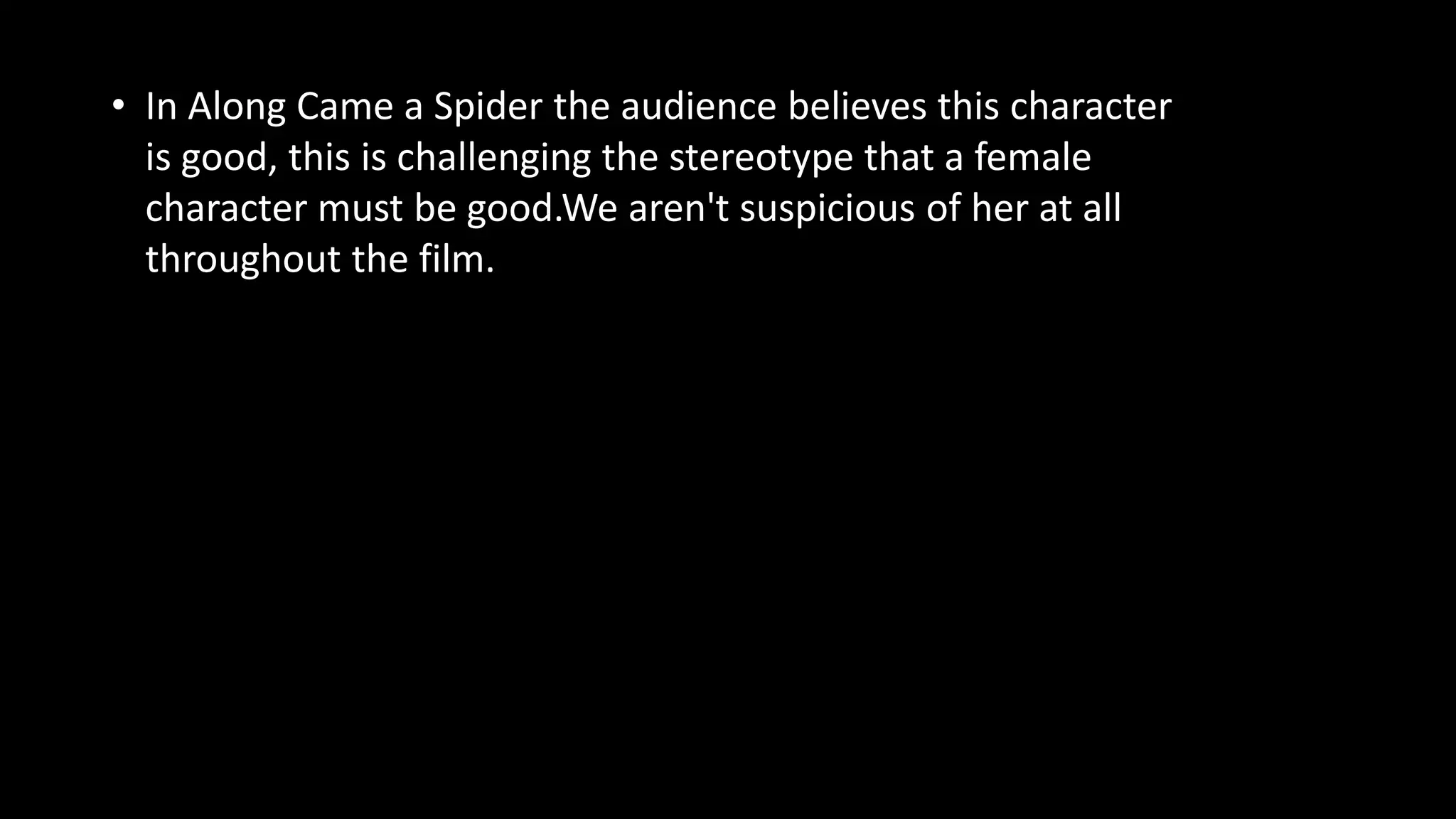 • In Along Came a Spider the audience believes this character
is good, this is challenging the stereotype that a female
character must be good.We aren't suspicious of her at all
throughout the film.
 