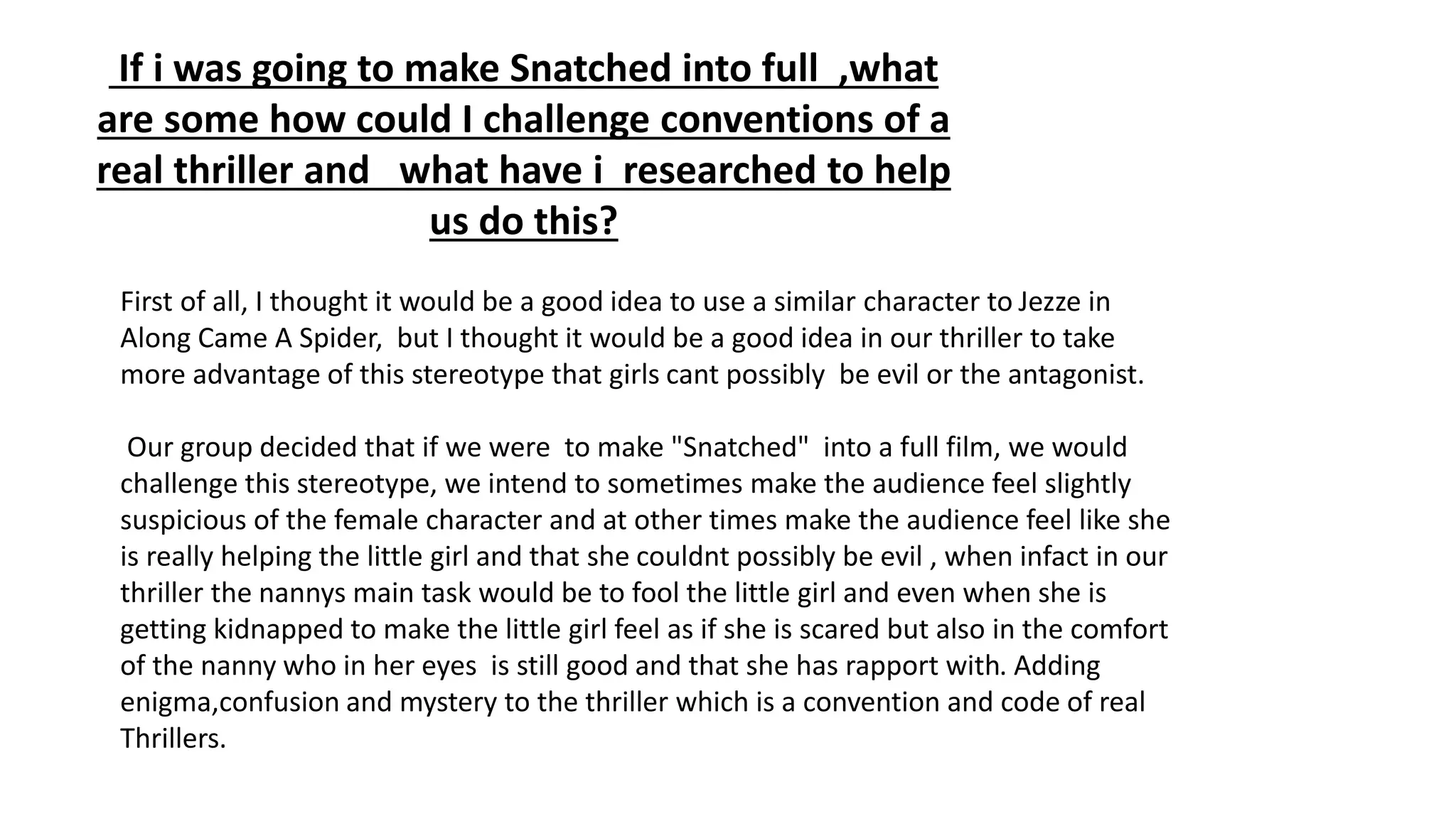 If i was going to make Snatched into full ,what
are some how could I challenge conventions of a
real thriller and what have i researched to help
us do this?
First of all, I thought it would be a good idea to use a similar character to Jezze in
Along Came A Spider, but I thought it would be a good idea in our thriller to take
more advantage of this stereotype that girls cant possibly be evil or the antagonist.
Our group decided that if we were to make "Snatched" into a full film, we would
challenge this stereotype, we intend to sometimes make the audience feel slightly
suspicious of the female character and at other times make the audience feel like she
is really helping the little girl and that she couldnt possibly be evil , when infact in our
thriller the nannys main task would be to fool the little girl and even when she is
getting kidnapped to make the little girl feel as if she is scared but also in the comfort
of the nanny who in her eyes is still good and that she has rapport with. Adding
enigma,confusion and mystery to the thriller which is a convention and code of real
Thrillers.
 