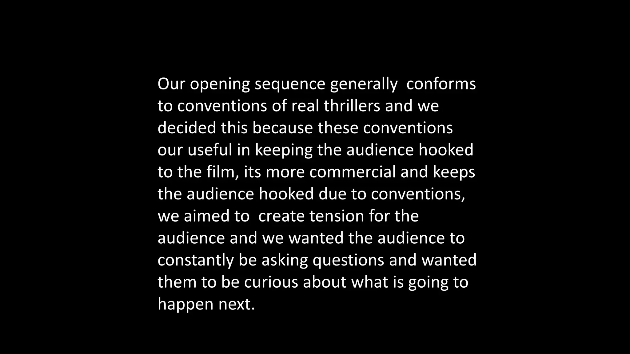 Our opening sequence generally conforms
to conventions of real thrillers and we
decided this because these conventions
our useful in keeping the audience hooked
to the film, its more commercial and keeps
the audience hooked due to conventions,
we aimed to create tension for the
audience and we wanted the audience to
constantly be asking questions and wanted
them to be curious about what is going to
happen next.
 