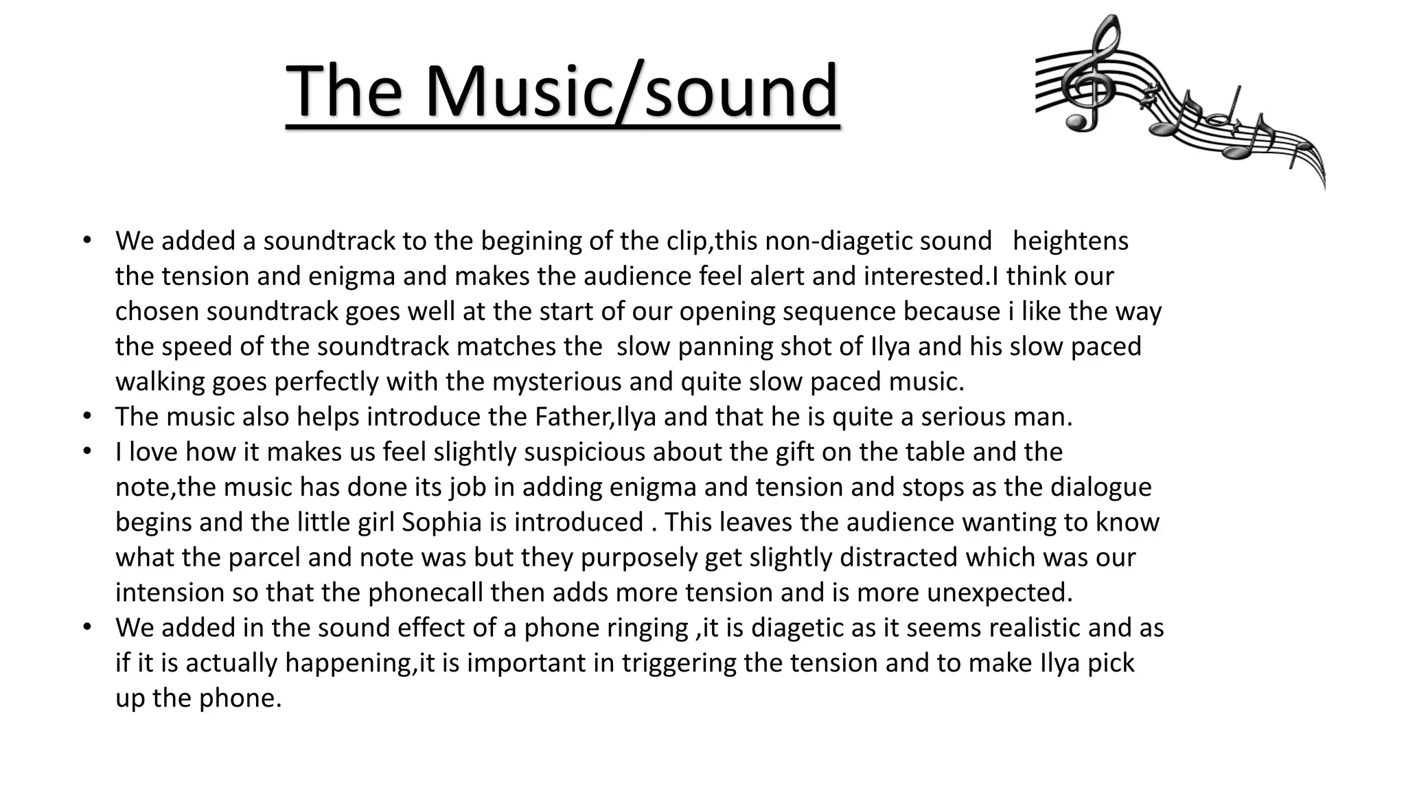The Music/sound
• We added a soundtrack to the begining of the clip,this non-diagetic sound heightens
the tension and enigma and makes the audience feel alert and interested.I think our
chosen soundtrack goes well at the start of our opening sequence because i like the way
the speed of the soundtrack matches the slow panning shot of Ilya and his slow paced
walking goes perfectly with the mysterious and quite slow paced music.
• The music also helps introduce the Father,Ilya and that he is quite a serious man.
• I love how it makes us feel slightly suspicious about the gift on the table and the
note,the music has done its job in adding enigma and tension and stops as the dialogue
begins and the little girl Sophia is introduced . This leaves the audience wanting to know
what the parcel and note was but they purposely get slightly distracted which was our
intension so that the phonecall then adds more tension and is more unexpected.
• We added in the sound effect of a phone ringing ,it is diagetic as it seems realistic and as
if it is actually happening,it is important in triggering the tension and to make Ilya pick
up the phone.
 