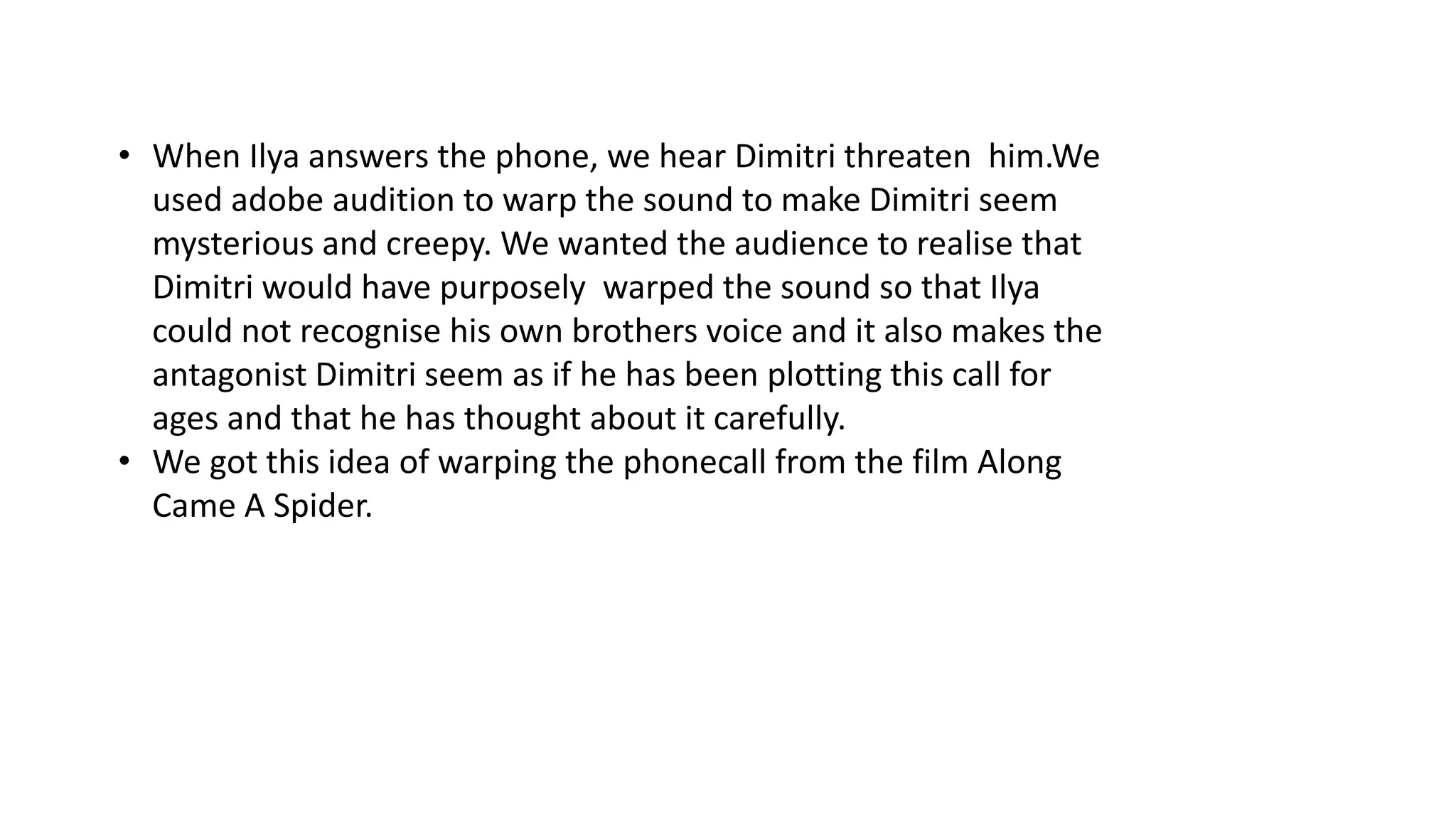 • When Ilya answers the phone, we hear Dimitri threaten him.We
used adobe audition to warp the sound to make Dimitri seem
mysterious and creepy. We wanted the audience to realise that
Dimitri would have purposely warped the sound so that Ilya
could not recognise his own brothers voice and it also makes the
antagonist Dimitri seem as if he has been plotting this call for
ages and that he has thought about it carefully.
• We got this idea of warping the phonecall from the film Along
Came A Spider.
 