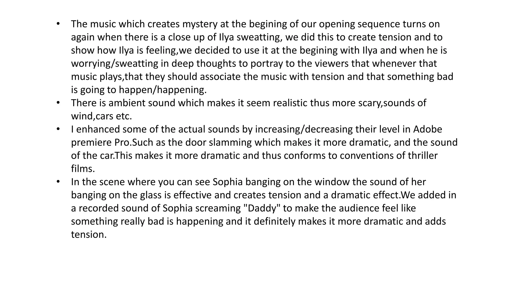 • The music which creates mystery at the begining of our opening sequence turns on
again when there is a close up of Ilya sweatting, we did this to create tension and to
show how Ilya is feeling,we decided to use it at the begining with Ilya and when he is
worrying/sweatting in deep thoughts to portray to the viewers that whenever that
music plays,that they should associate the music with tension and that something bad
is going to happen/happening.
• There is ambient sound which makes it seem realistic thus more scary,sounds of
wind,cars etc.
• I enhanced some of the actual sounds by increasing/decreasing their level in Adobe
premiere Pro.Such as the door slamming which makes it more dramatic, and the sound
of the car.This makes it more dramatic and thus conforms to conventions of thriller
films.
• In the scene where you can see Sophia banging on the window the sound of her
banging on the glass is effective and creates tension and a dramatic effect.We added in
a recorded sound of Sophia screaming "Daddy" to make the audience feel like
something really bad is happening and it definitely makes it more dramatic and adds
tension.
 