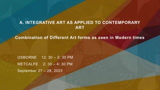 A. INTEGRATIVE ART AS APPLIED TO CONTEMPORARY
ART
Combination of Different Art forms as seen in Modern times
OSBORNE 12: 30 – 2: 30 PM
METCALFE 2: 30 – 4: 30 PM
September 27 – 28, 2023
 