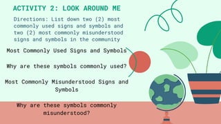 Directions: List down two (2) most
commonly used signs and symbols and
two (2) most commonly misunderstood
signs and symbols in the community
ACTIVITY 2: LOOK AROUND ME
Most Commonly Used Signs and Symbols
Why are these symbols commonly used?
Most Commonly Misunderstood Signs and
Symbols
Why are these symbols commonly
misunderstood?
 