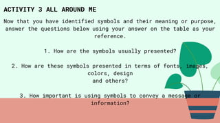 ACTIVITY 3 ALL AROUND ME
Now that you have identified symbols and their meaning or purpose,
answer the questions below using your answer on the table as your
reference.
1. How are the symbols usually presented?
2. How are these symbols presented in terms of fonts, images,
colors, design
and others?
3. How important is using symbols to convey a message or
information?
 