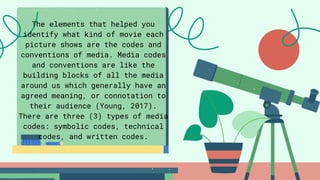 The elements that helped you
identify what kind of movie each
picture shows are the codes and
conventions of media. Media codes
and conventions are like the
building blocks of all the media
around us which generally have an
agreed meaning, or connotation to
their audience (Young, 2017).
There are three (3) types of media
codes: symbolic codes, technical
codes, and written codes.
 
