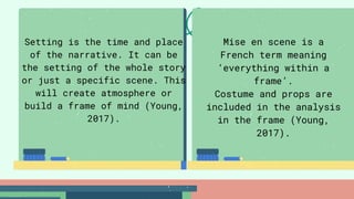 Setting is the time and place
of the narrative. It can be
the setting of the whole story
or just a specific scene. This
will create atmosphere or
build a frame of mind (Young,
2017).
Mise en scene is a
French term meaning
‘everything within a
frame’.
Costume and props are
included in the analysis
in the frame (Young,
2017).
 