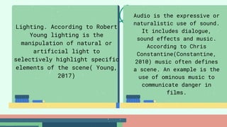 Lighting. According to Robert
Young lighting is the
manipulation of natural or
artificial light to
selectively highlight specific
elements of the scene( Young,
2017)
Audio is the expressive or
naturalistic use of sound.
It includes dialogue,
sound effects and music.
According to Chris
Constantine(Constantine,
2010) music often defines
a scene. An example is the
use of ominous music to
communicate danger in
films.
 