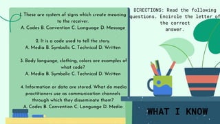 WHAT I KNOW
DIRECTIONS: Read the following
questions. Encircle the letter of
the correct
answer.
1. These are system of signs which create meaning
to the receiver.
A. Codes B. Convention C. Language D. Message
2. It is a code used to tell the story.
A. Media B. Symbolic C. Technical D. Written
3. Body language, clothing, colors are examples of
what code?
A. Media B. Symbolic C. Technical D. Written
4. Information or data are stored. What do media
practitioners use as communication channels
through which they disseminate them?
A. Codes B. Convention C. Language D. Media
 
