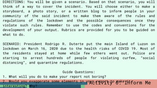 DIRECTIONS: You will be given a scenario. Based on that scenario, you will
think of a way to cover the incident. You will choose either to make a
storyboard, a photo story, or a written blog to inform people in your
community of the said incident to make them aware of the rules and
regulations of the lockdown and the possible consequences once they
violate such rules. Remember to use the codes and conventions for the
development of your output. Rubrics are provided for you to be guided on
what to do.
SCENARIO: President Rodrigo R. Duterte put the main Island of Luzon on
lockdown on March 16, 2020 due to the health risks of COVID 19. Most of
the residents stayed at home while few others went out. Police are
starting to arrest hundreds of people for violating curfew, “social
distancing”, and quarantine regulations.
Guide Questions:
1. What will you do to make your report not boring?
2. Would you exaggerate some elements in your report to make it
interesting? Why?
Activity 6: Inform Me
 